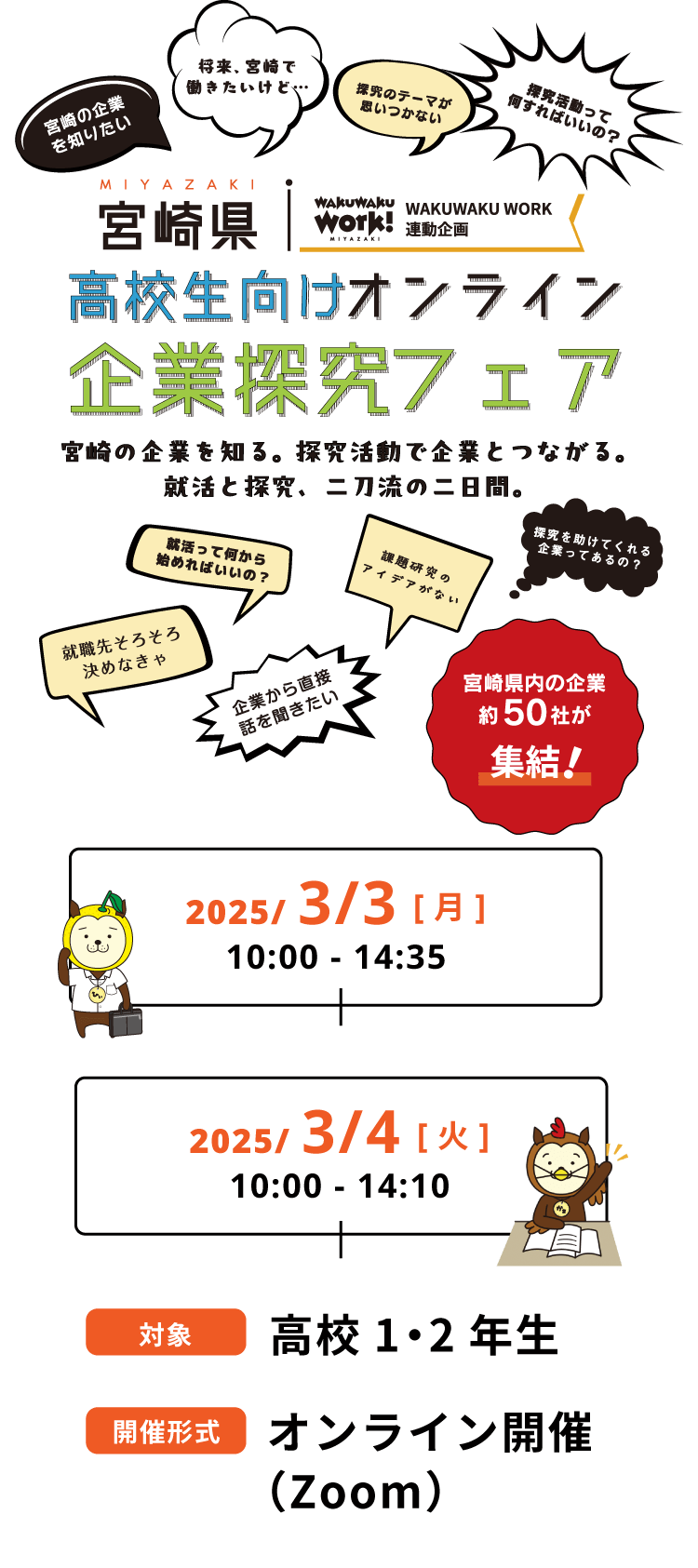 宮城県 高校生向けオンライン企業探求フェア 宮崎の企業を知る。探究活動で企業とつながる。就活と探求、二刀流の二日間。 2025/3/3［月］ 10:00〜14:35  2025/3/4［火］ 10:00〜14:10